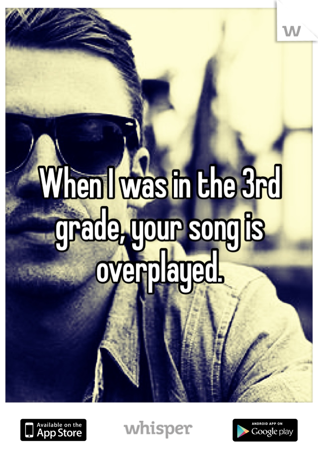 When I was in the 3rd grade, your song is overplayed.