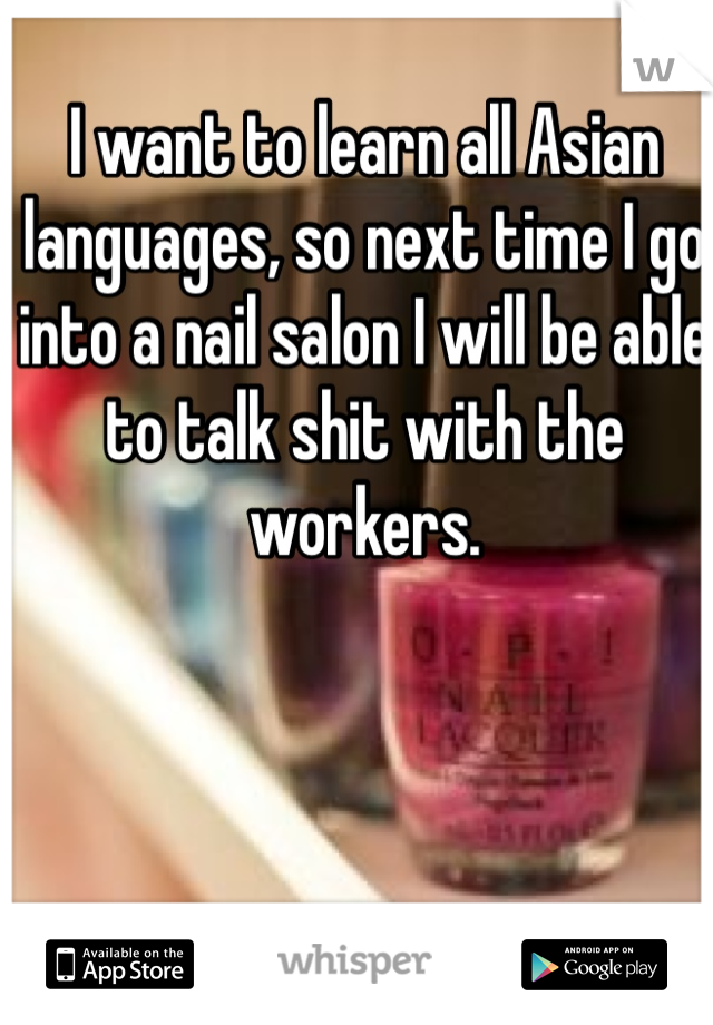 I want to learn all Asian languages, so next time I go into a nail salon I will be able to talk shit with the workers.