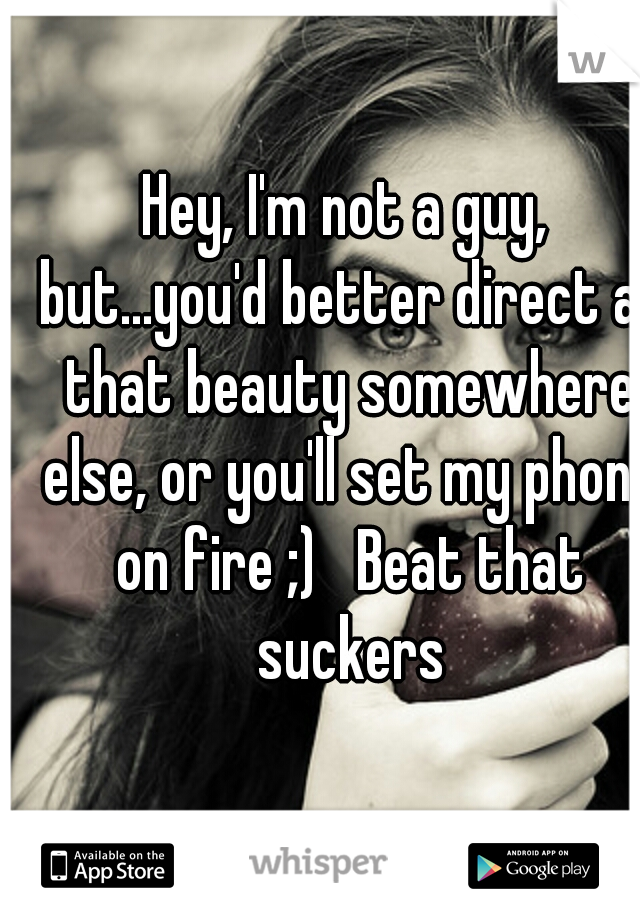 Hey, I'm not a guy, but...you'd better direct all that beauty somewhere else, or you'll set my phone on fire ;)   Beat that suckers