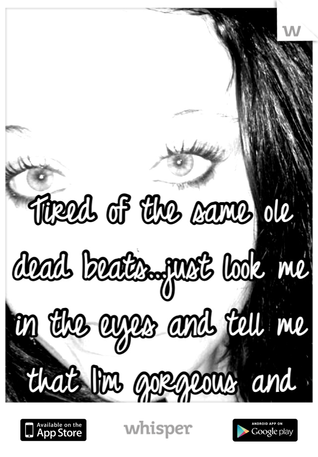 Tired of the same ole dead beats...just look me in the eyes and tell me that I'm gorgeous and you'll never hurt me!!