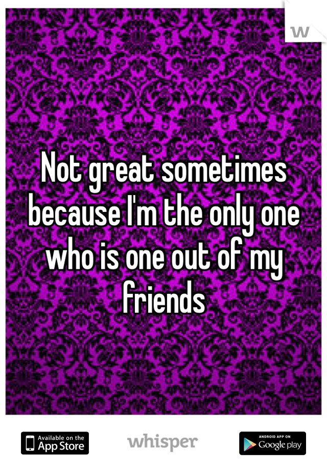 Not great sometimes because I'm the only one who is one out of my friends 