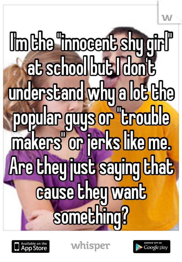 I'm the "innocent shy girl" at school but I don't understand why a lot the popular guys or "trouble makers" or jerks like me. Are they just saying that cause they want something? 