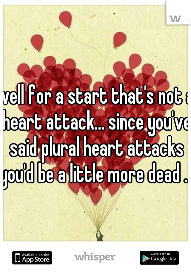 well for a start that's not a heart attack... since you've said plural heart attacks you'd be a little more dead ...