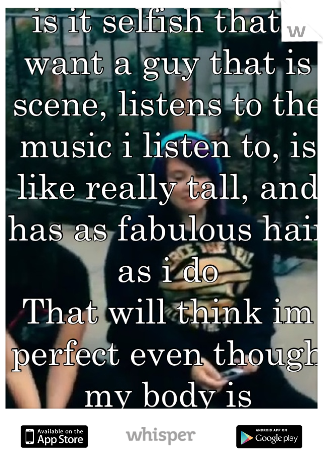 is it selfish that I want a guy that is scene, listens to the music i listen to, is like really tall, and has as fabulous hair as i do 
That will think im perfect even though my body is disgusting ._.