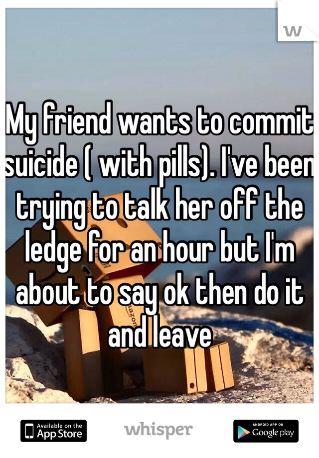 My friend wants to commit suicide ( with pills). I've been trying to talk her off the ledge for an hour but I'm about to say ok then do it and leave