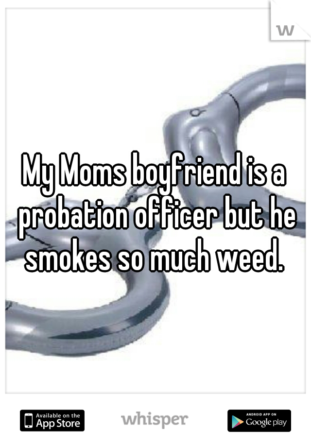 My Moms boyfriend is a probation officer but he smokes so much weed. 