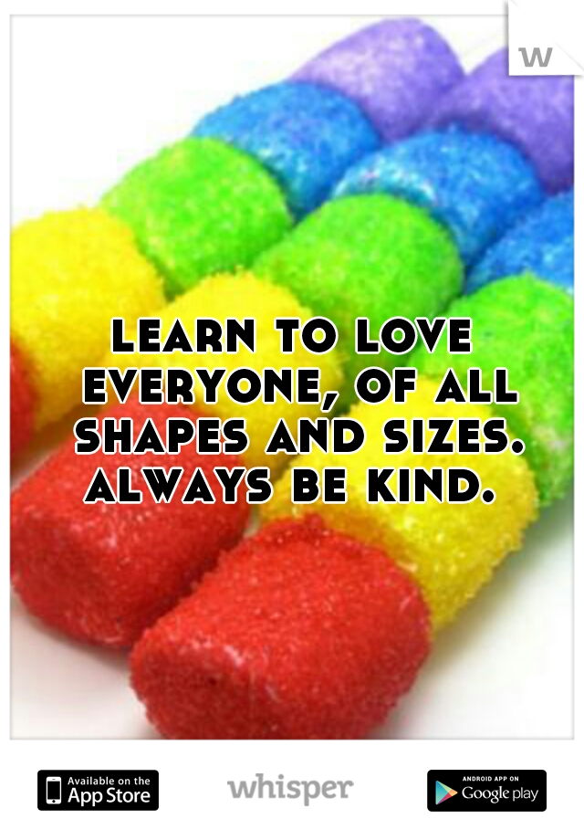 learn to love everyone, of all shapes and sizes. always be kind. 