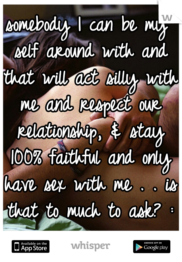 somebody I can be my self around with and that will act silly with me and respect our relationship, & stay 100% faithful and only have sex with me . . is that to much to ask? :/