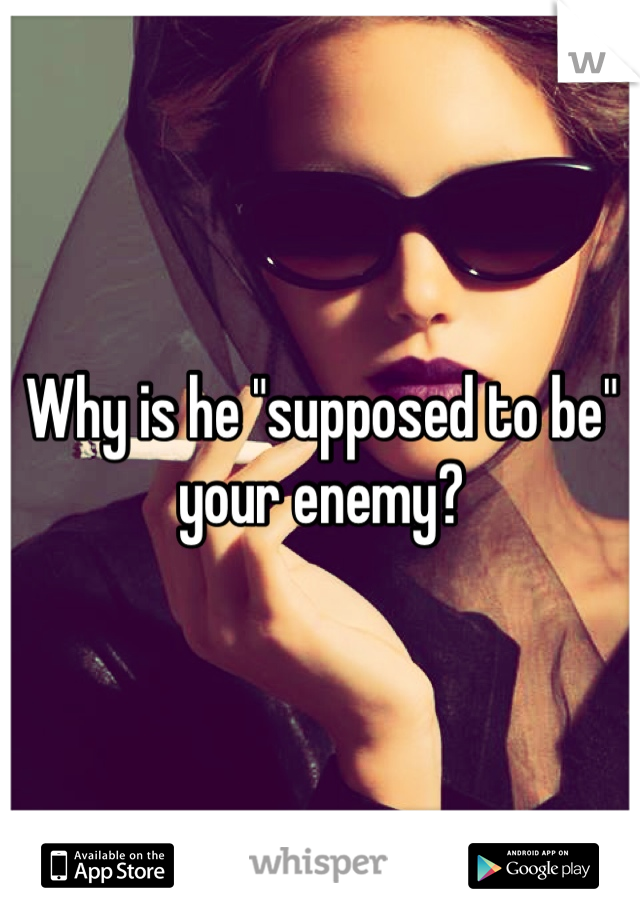 Why is he "supposed to be" your enemy?