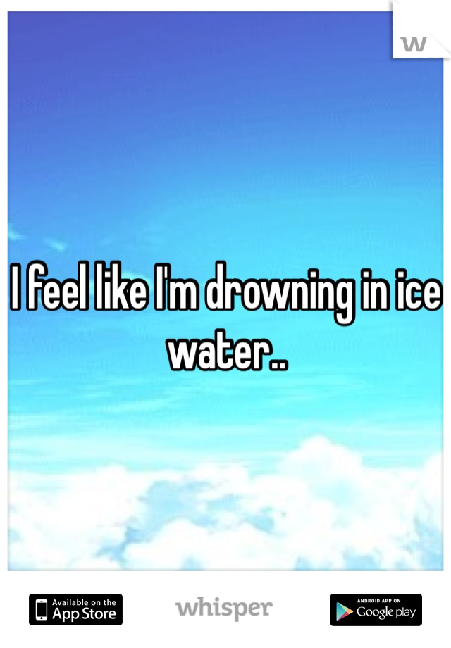 I feel like I'm drowning in ice water.. 