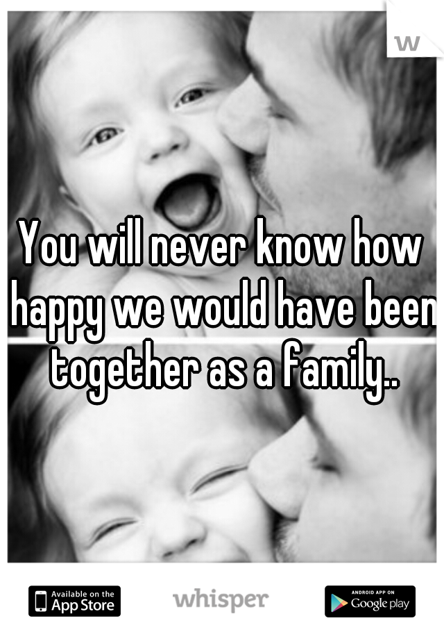 You will never know how happy we would have been together as a family..