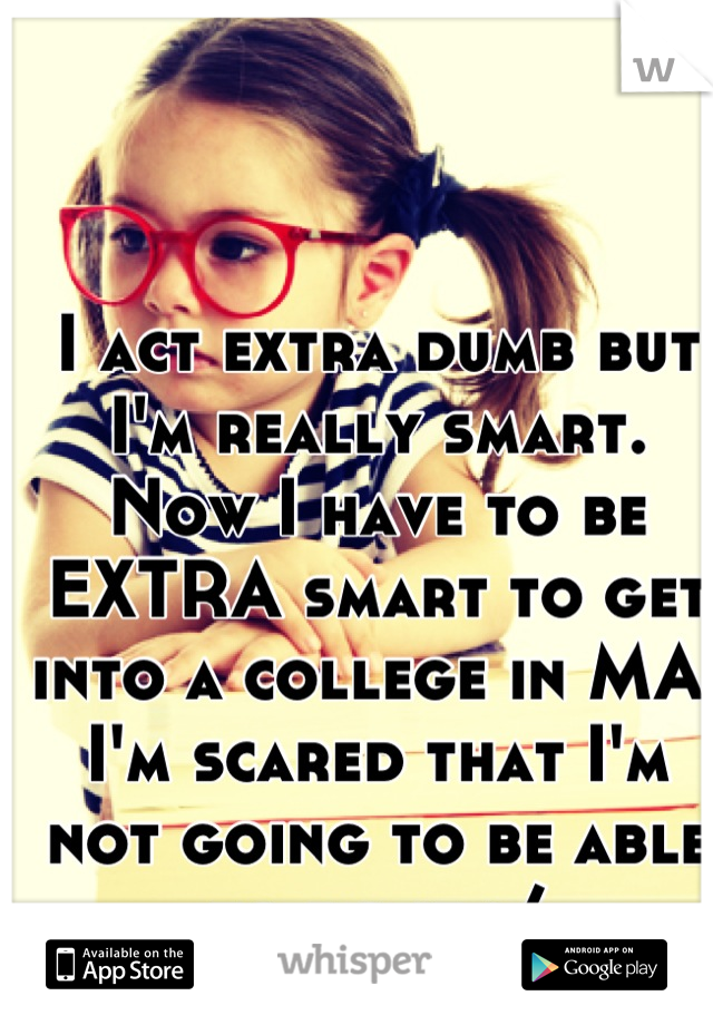 I act extra dumb but I'm really smart. Now I have to be EXTRA smart to get into a college in MA. I'm scared that I'm not going to be able to do it :/