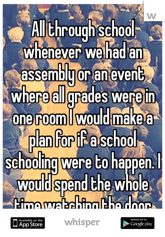 All through school whenever we had an assembly or an event where all grades were in one room I would make a plan for if a school schooling were to happen. I would spend the whole time watching the door