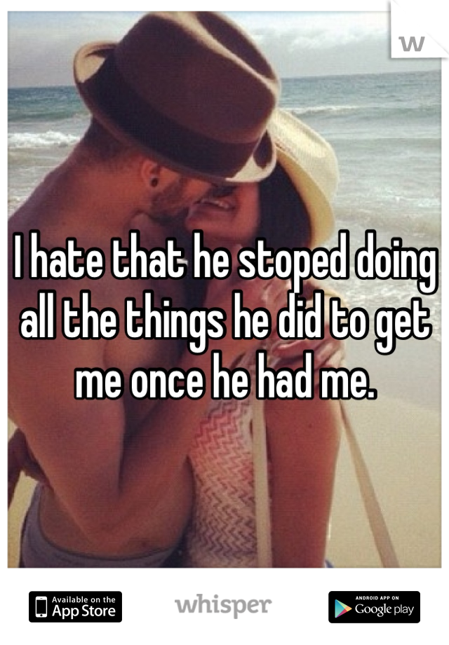 I hate that he stoped doing all the things he did to get me once he had me. 