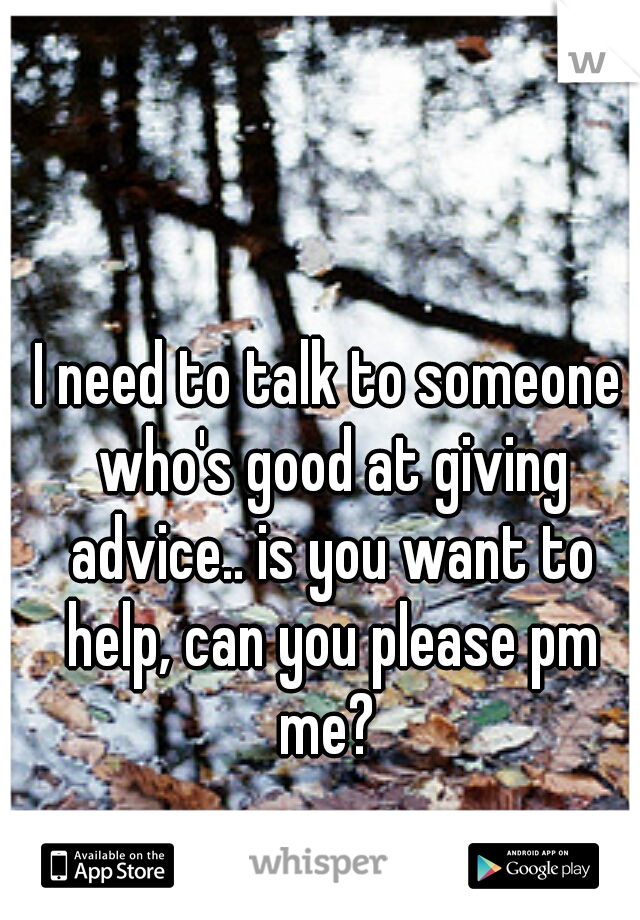 I need to talk to someone who's good at giving advice.. is you want to help, can you please pm me? 