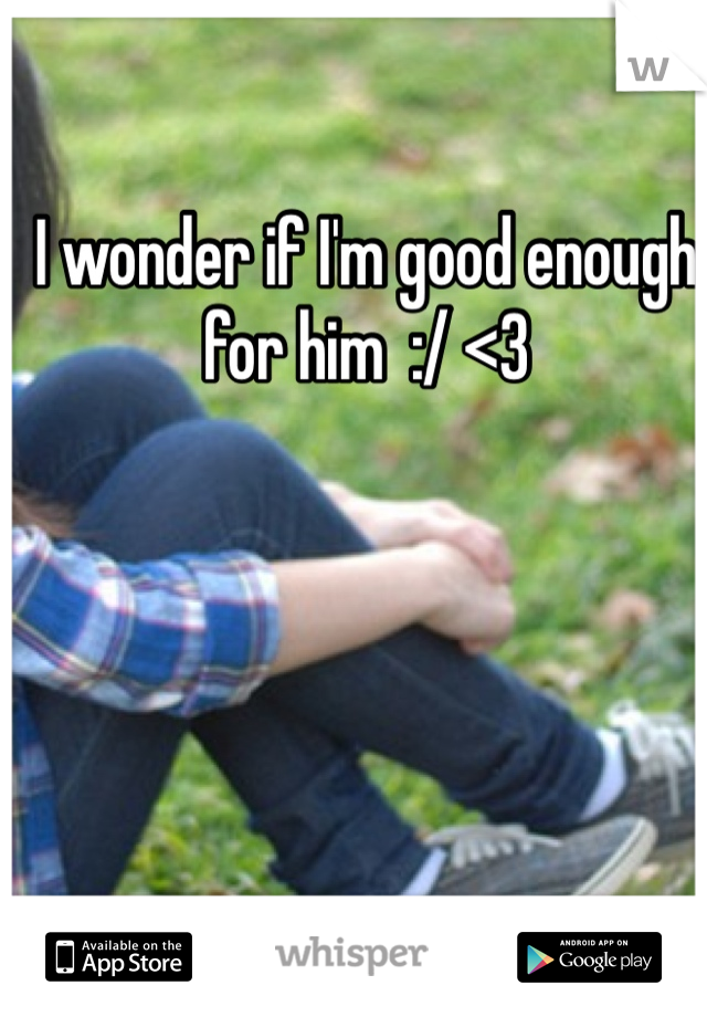 I wonder if I'm good enough for him  :/ <3 