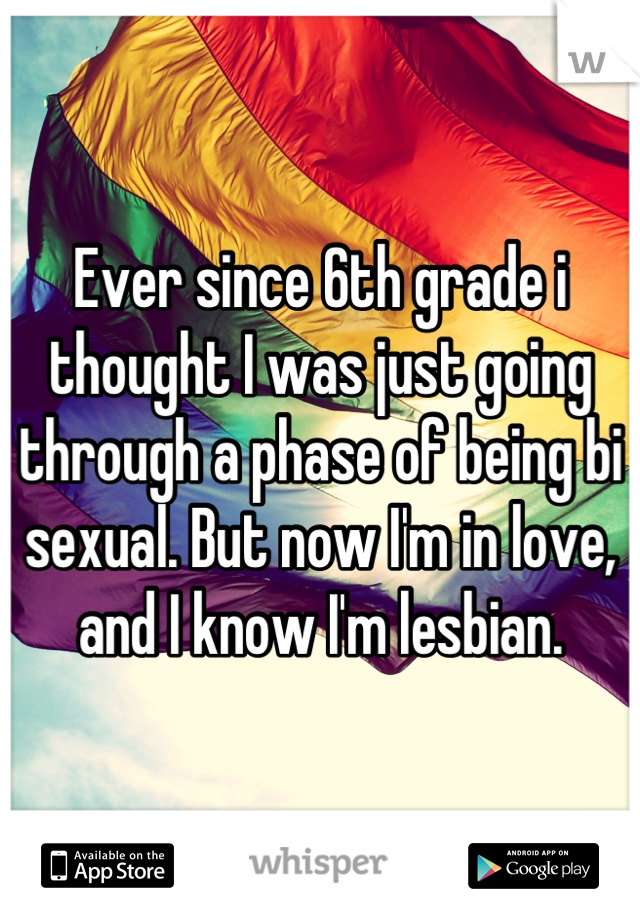 Ever since 6th grade i thought I was just going through a phase of being bi sexual. But now I'm in love, and I know I'm lesbian.