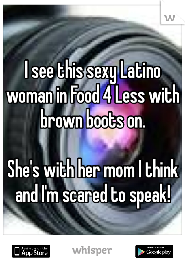 I see this sexy Latino woman in Food 4 Less with brown boots on. 

She's with her mom I think and I'm scared to speak!