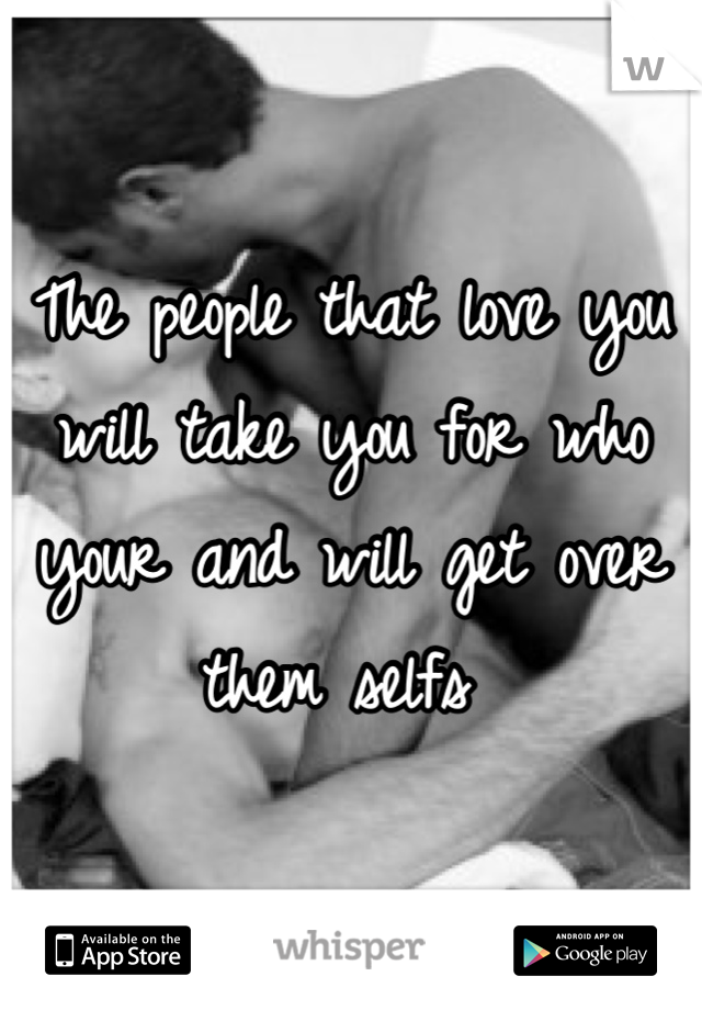 The people that love you will take you for who your and will get over them selfs 