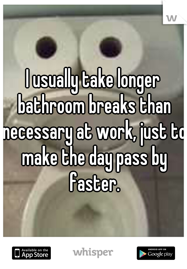 I usually take longer bathroom breaks than necessary at work, just to make the day pass by faster.