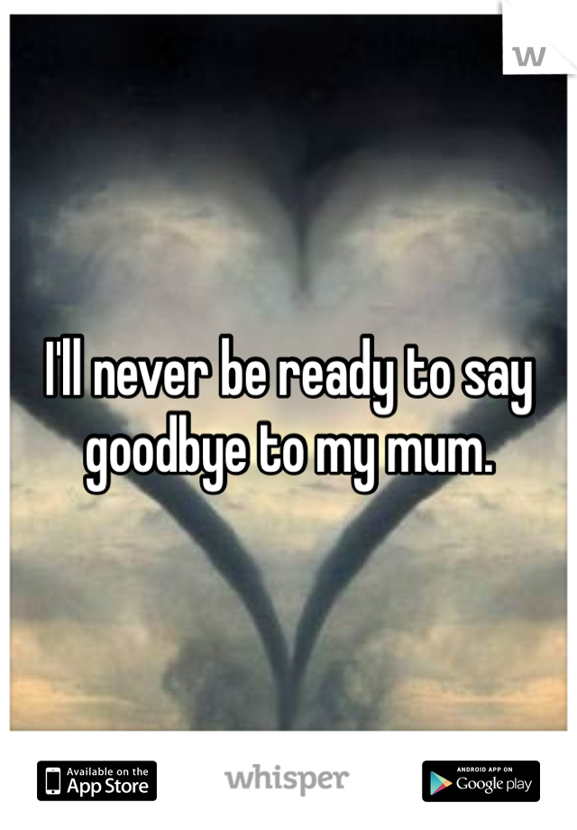 I'll never be ready to say goodbye to my mum. 