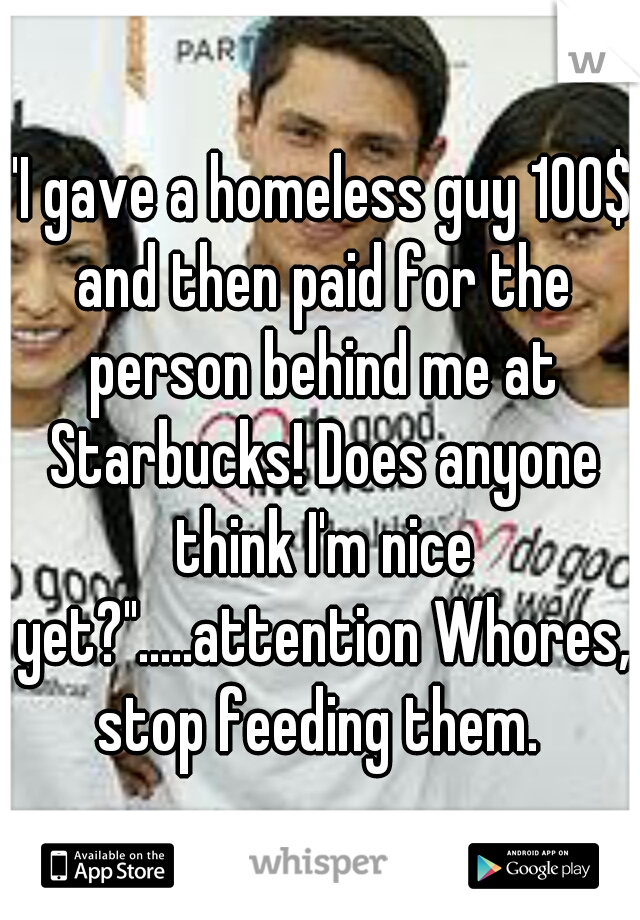 "I gave a homeless guy 100$ and then paid for the person behind me at Starbucks! Does anyone think I'm nice yet?".....attention Whores, stop feeding them. 