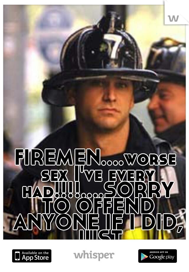FIREMEN....worse sex I've every had!!!!....SORRY TO OFFEND ANYONE IF I DID, JUST FRUSTRATED!!!