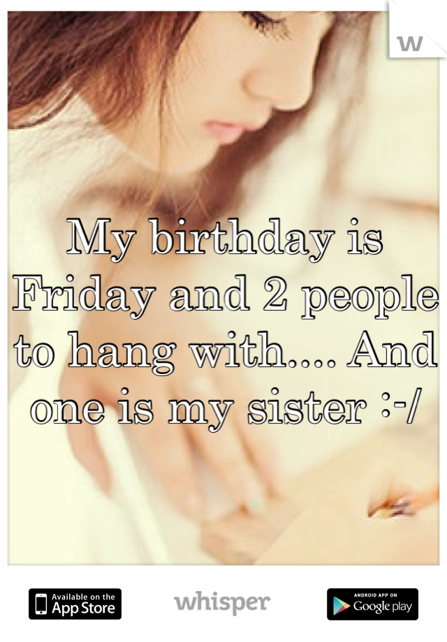 My birthday is Friday and 2 people to hang with.... And one is my sister :-/
