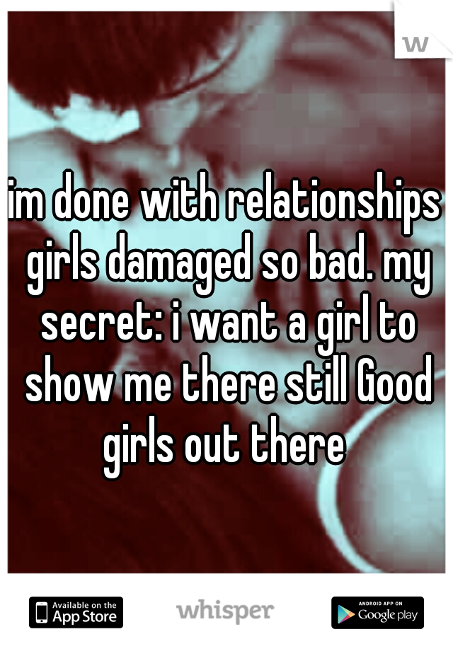 im done with relationships girls damaged so bad. my secret: i want a girl to show me there still Good girls out there 