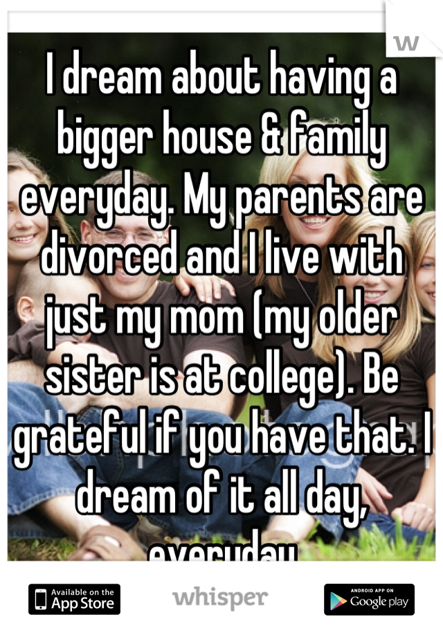I dream about having a bigger house & family everyday. My parents are divorced and I live with just my mom (my older sister is at college). Be grateful if you have that. I dream of it all day, everyday