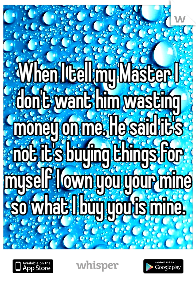 When I tell my Master I don't want him wasting money on me. He said it's not it's buying things for myself I own you your mine so what I buy you is mine. 