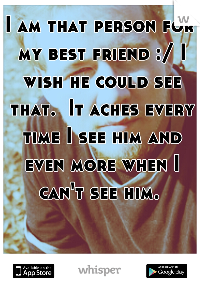 I am that person for my best friend :/ I wish he could see that.  It aches every time I see him and even more when I can't see him. 
