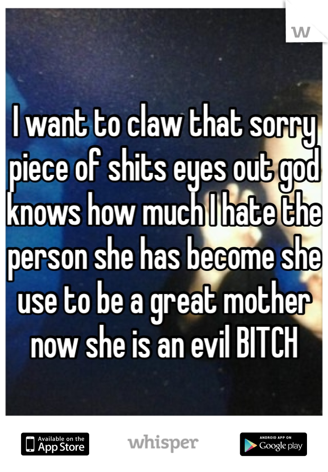 I want to claw that sorry piece of shits eyes out god knows how much I hate the person she has become she use to be a great mother now she is an evil BITCH 