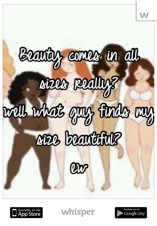 Beauty comes in all sizes really?
well what guy finds my size beautiful? 
ew