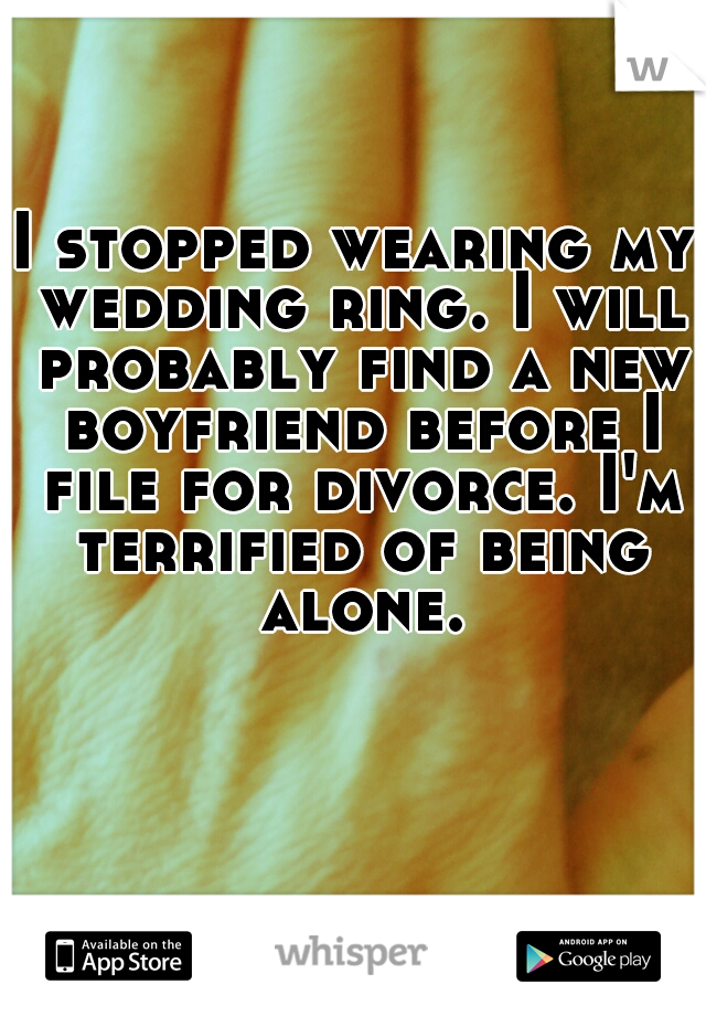 I stopped wearing my wedding ring. I will probably find a new boyfriend before I file for divorce. I'm terrified of being alone.