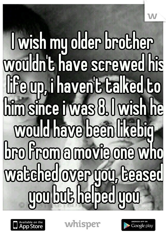 I wish my older brother wouldn't have screwed his life up, i haven't talked to him since i was 8. I wish he would have been likebig bro from a movie one who watched over you, teased you but helped you