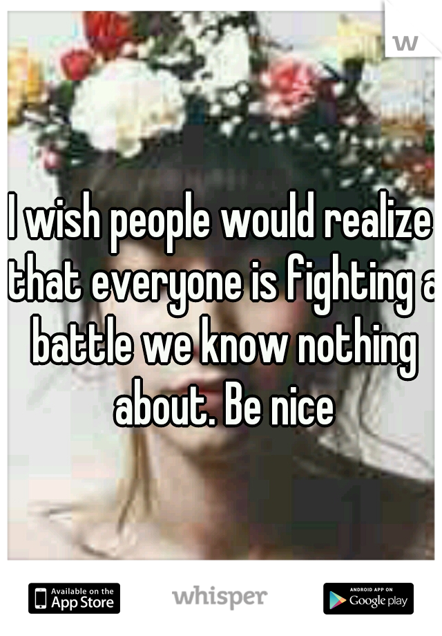 I wish people would realize that everyone is fighting a battle we know nothing about. Be nice