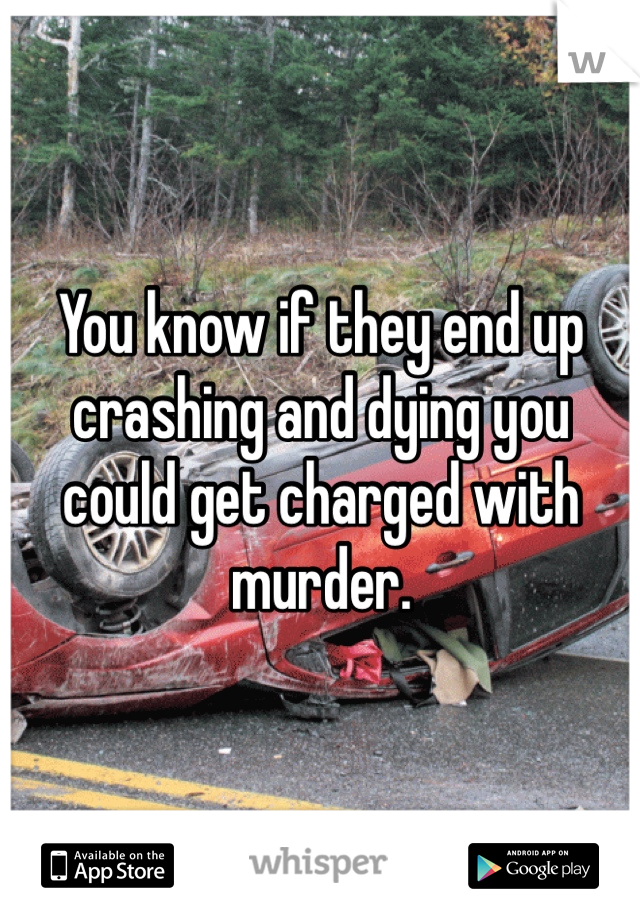 You know if they end up crashing and dying you could get charged with murder.