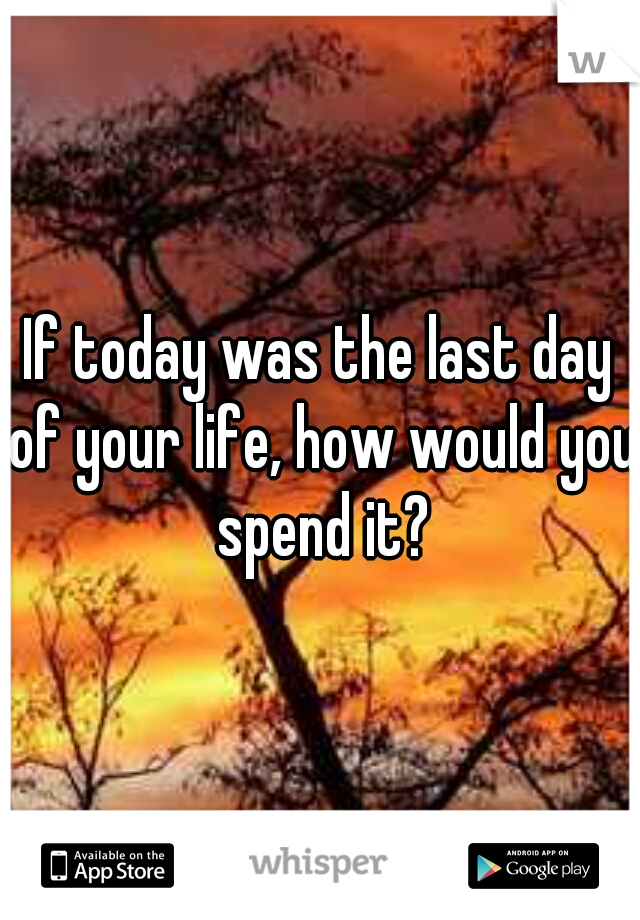 If today was the last day of your life, how would you spend it?