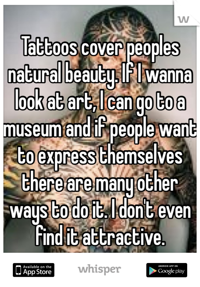 Tattoos cover peoples natural beauty. If I wanna look at art, I can go to a museum and if people want to express themselves there are many other ways to do it. I don't even find it attractive. 