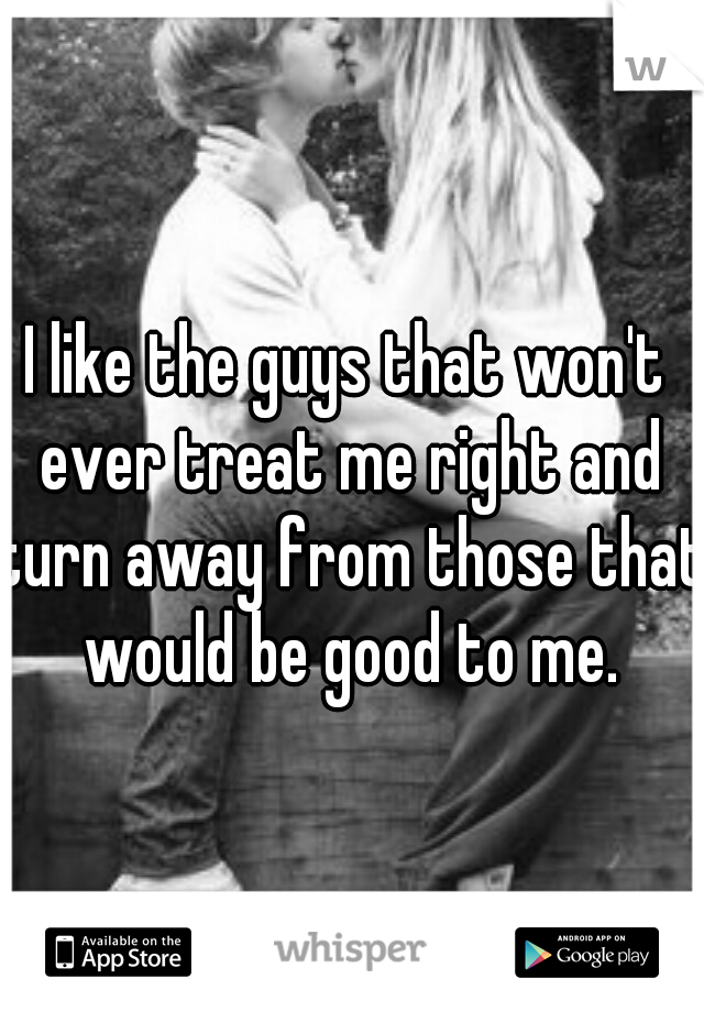 I like the guys that won't ever treat me right and turn away from those that would be good to me.