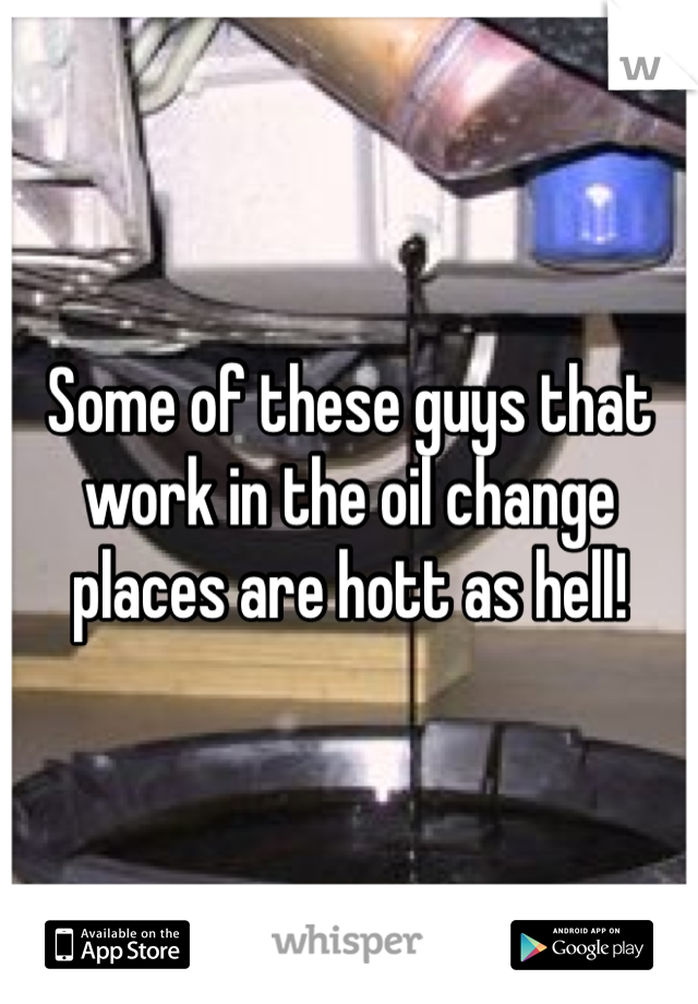 Some of these guys that work in the oil change places are hott as hell! 