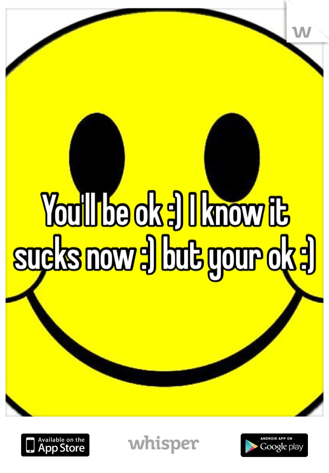 You'll be ok :) I know it sucks now :) but your ok :) 