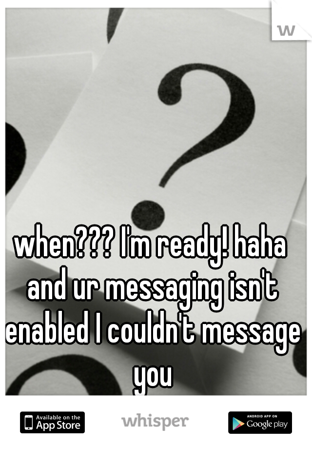 when??? I'm ready! haha and ur messaging isn't enabled I couldn't message you