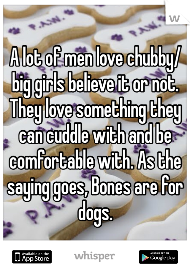 A lot of men love chubby/big girls believe it or not. They love something they can cuddle with and be comfortable with. As the saying goes, Bones are for dogs.