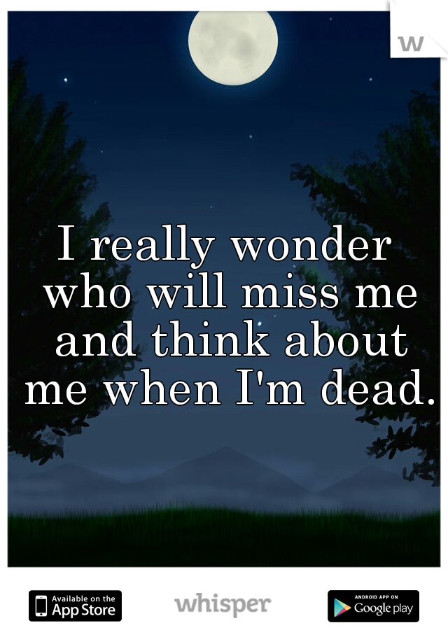 I really wonder who will miss me and think about me when I'm dead.