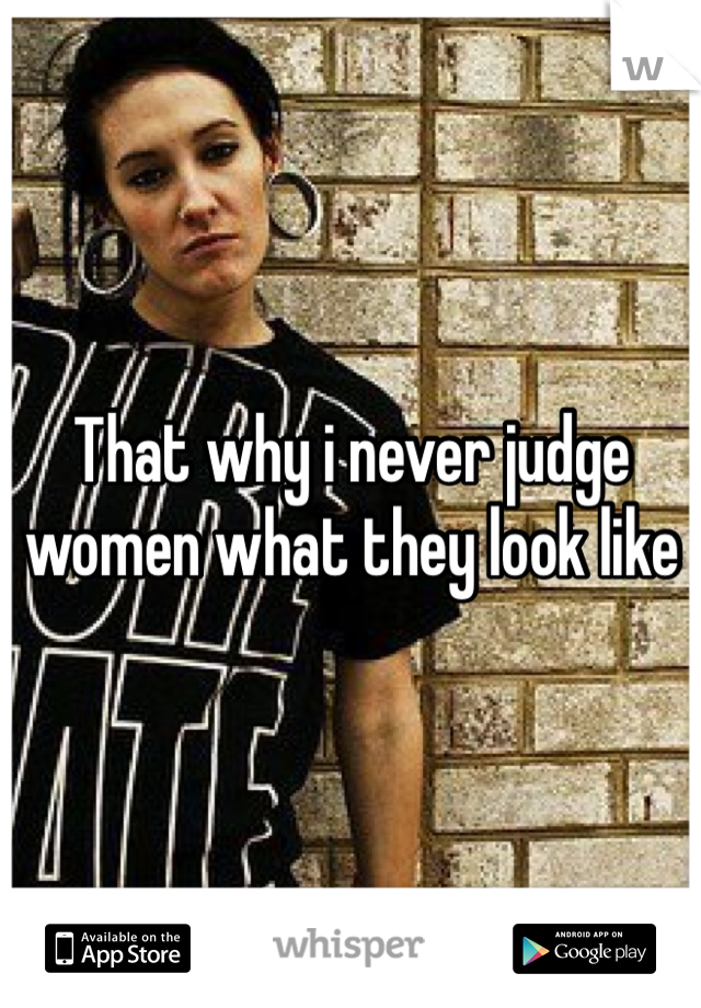 That why i never judge women what they look like