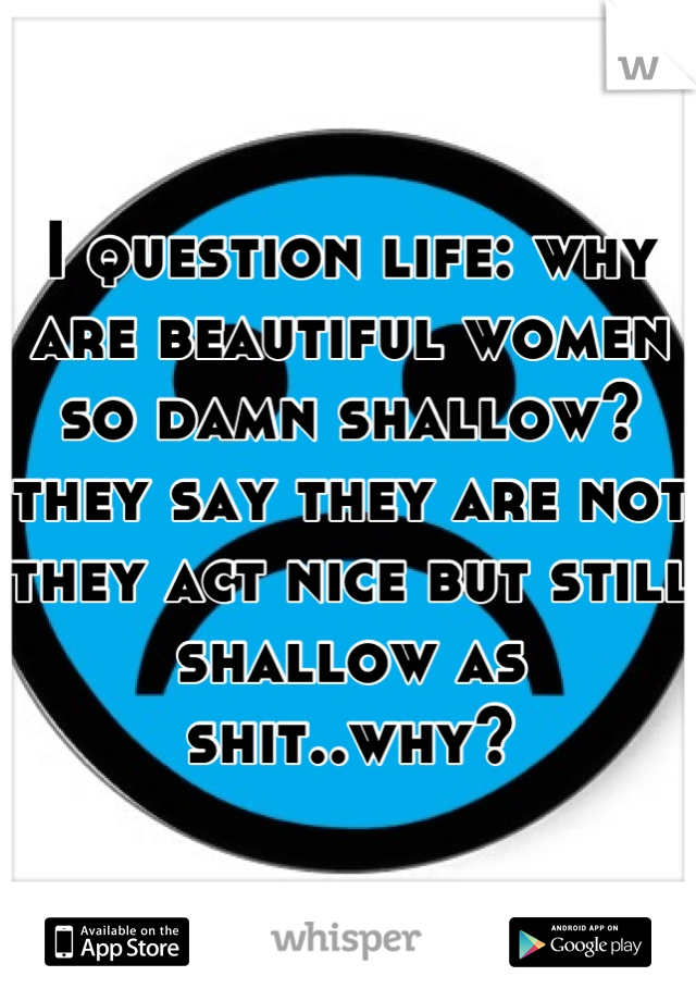 I question life: why are beautiful women so damn shallow? they say they are not they act nice but still shallow as shit..why?