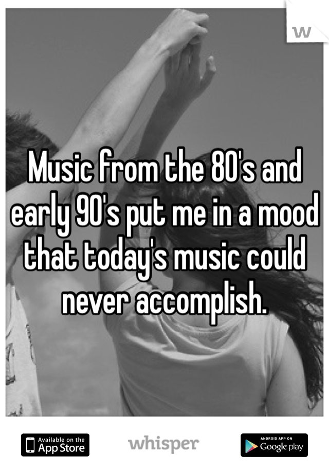 Music from the 80's and early 90's put me in a mood that today's music could never accomplish.