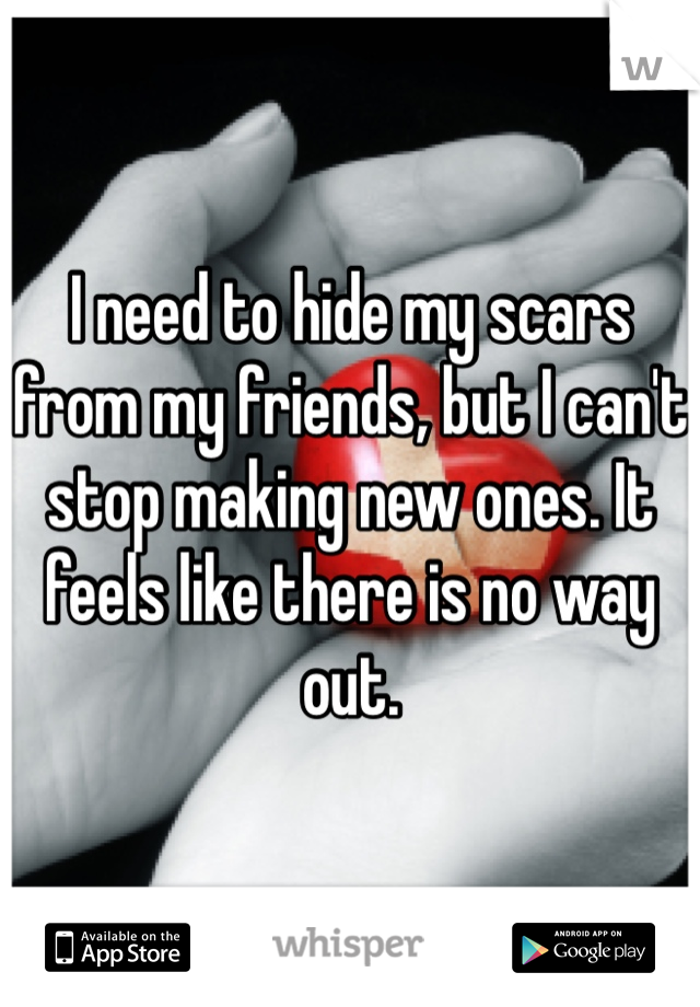 I need to hide my scars from my friends, but I can't stop making new ones. It feels like there is no way out.